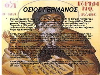 ΟΣΙΟΣ ΓΕΡΜΑΝΟΣ
•   Ο Άγιος Γερμανός γεννήθηκε στην Κωνσταντινούπολη το 640 μ.Χ. Πατέρας του
    ήταν ο πατρίκιος Ιουστινιανός, που τον ανέθρεψε με μεγάλη ευσέβεια. Είκοσι
    χρονών έμεινε ορφανός από πατέρα, τον όποιο σκότωσε ο Κωνσταντίνος ο
    Πωγωνάτος (668 - 685 μ.Χ.), αφού τον συμπεριέλαβε μεταξύ αυτών που
    σκότωσαν τον πατέρα του. Τον Γερμανό αφού τον ευνούχισε, τον κατέταξε στον
    κλήρο της Εκκλησίας.
    Αυτός, φημισμένος για την αρετή, τη μόρφωση και την αγιότητα της ζωής του,
    εκλέχθηκε μητροπολίτης Κυζίκου, στο 37ο έτος της ηλικίας του. Αργότερα όταν
    χήρεψε ο πατριαρχικός θρόνος, με τη γνώμη του βασιλιά Αναστασίου και την
    ψήφο της συγκλήτου, του κλήρου και του λάου, ανέβηκε στον οικουμενικό
    θρόνο (715 μ.Χ.).
    Από τη θέση αυτή, αφιέρωσε όλες του τις πνευματικές και ηθικές δυνάμεις,
    διδάσκοντας και νουθετώντας με τα συνεχή κηρύγματα του το λαό. Κατόπιν,
    όταν ο εικονομάχος αυτοκράτορας Λέων ο Ίσαυρος, του είπε να συμμορφωθεί
    με τα ασεβή διατάγματα του, αυτός όχι μόνο δεν υπάκουσε, αλλά παρότρυνε και
    το λαό σε αντίσταση. Αναγκάστηκε έτσι να παραιτηθεί, αφού κατέθεσε το
    ωμοφόριό του πάνω στην αγία Τράπεζα.
    Αποσύρθηκε σ' ένα πατρικό του κτήμα, το Πλατάνια, και μετά από σύντομη
    αρρώστια, πέθανε σε ηλικία 100 ετών στις 12 Μαΐου το 740 μ.Χ. Η ταφή του έγινε
    στη Μονή της Χώρας.
 