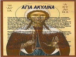 ΑΓΙΑ ΑΚΥΛΙΝΑ
•   Η Αγία Ακυλίνα καταγόταν από το χωριό Ζαγκλιβέρι της Θεσσαλονίκης και ανατράφηκε
    από γονείς ευσεβείς. Ο πατέρας της όμως, σκότωσε ένα Τούρκο, μετά από φιλονικία μαζί
    του. Για ν' αποφύγει την τιμωρία του θανάτου, δέχτηκε τον μουσουλμανισμό. Αλλά η
    μητέρα της έμεινε σταθερή στον Χριστό και κάθε μέρα δίδασκε στην Ακυλίνα την αρετή και
    την πίστη. Παρά τις επίμονες προσπάθειες του πατέρα της και τις απειλές των Τούρκων, η
    Ακυλίνα δεν αρνήθηκε τον Χριστό. Όταν την οδηγούσαν στο μαρτύριο την ακολουθούσε
    και η μητέρα της, που την παρότρυνε σ' αυτό. Η Ακυλίνα ήλεγχε με θάρρος τους Τούρκους
    και τη θρησκεία τους, με αποτέλεσμα να πεθάνει μαρτυρικά, μετά από πολυήμερο
    ραβδισμό, στις 27 Σεπτεμβρίου 1764 μ.Χ. σε ηλικία 19 ετών.
    Κανείς δεν γνωρίζει που εναπόθεσαν οι συντοπίτες της το τίμιο λείψανο της. Λέγεται πως
    οι Τούρκοι θέλησαν ακόμη και νεκρή να την κάνουν δική τους , γι' αυτό και διέταξαν να την
    θάψουν στο τούρκικο νεκροταφείο που ήταν κοντά στο τζαμί για να ικανοποιήσουν έτσι
    τον άσβεστο εγωισμό τους. Έτσι κι έγινε. Το θεόσταλτο όμως φώς , που σαν άστρο
    κατέβηκε από τον ουρανό και στάθηκε πάνω από τον τάφο της , ήταν το σημείο που
    υποχρέωσε τους χριστιανούς συμπατριώτες της να κλέψουν το σώμα της και να το
    ενταφιάσουν κάπου όπου θα ήταν ασφαλές. Κατά την παράδοση , τα ονόματα των
    τολμηρών αυτών ανθρώπων ήταν Τσόπλας , Καλημέρης και Μπούκλας , οι οποίοι λέγεται
    πως έκαναν όρκο να μην μαρτυρήσουν ποτέ σε κανέναν το μυστικό , γιατί θα υπήρχε ο
    φόβος να βρεθεί το άγιο λείψανο της στα χέρια των Τούρκων. Χριστιανοί πολλοί έχουν
    φύγει έκτοτε από τη ζωή με τον καημό να προσκυνήσουν τα ιερά λείψανα της. Σήμερα έχει
    χτιστεί προς τιμήν της περικαλλής και μεγαλοπρε-πής Ιερός Ναός ο οποίος, όμως,
    παραμένει ελλιπής χωρίς την ευλογία των αγίων της λειψάνων.
 