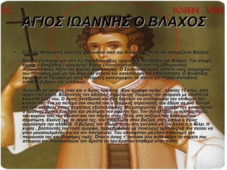 ΑΓΙΟΣ ΙΩΑΝΝΗΣ Ο ΒΛΑΧΟΣ
•   Ο Άγιος Νεομάρτυς Ιωάννης καταγόταν από την Βλαχία , γι’ αυτό και ονομάζεται Βλάχος.
    Βλαχία εννοούμε μία από τις παραδουνάβιες ηγεμονίες, Μολδαβία και Βλαχία. Την εποχή
    εκείνη ο Βοεβόδας ( ηγεμόνας) Μίχνα επανεστάτησε εναντίον της Οθωμανικής
    Αυτοκρατορίας λόγω της βαριάς φορολογίας. Ο Σουλτάνος όμως έστειλε τους συμμάχους
    του Τατάρους μαζί με τον δικό του στρατό και κατέστειλαν την επανάσταση. Ο Βοεβόδας
    έφυγε και οι Τούρκοι με τους Τατάρους κατέστρεψαν τα πάντα και πήραν σκλάβους
    πλήθος ανδρών και γυναικών.
    Ανάμεσα σε αυτούς ήταν και ο Άγιος Ιωάννης. Ένα όμορφο αγόρι , ηλικίας 15 ετών, από
    αρχοντική γενιά. Βλέποντάς τον κάποιος στρατιώτης Τούρκος τον αγόρασε με σκοπό να
    κοιμάται μαζί του. Ο άγιος αντέδρασε και δεν δεχόταν να εκπληρώσει την επιθυμία του
    κυρίου του. Για να πετύχει τον σκοπό του ο Τούρκος στρατιώτης τον έδεσε σε ένα δέντρο
    και τον υπέβαλε στους έσχατους εξευτελισμούς. Μη μπορώντας να αντέξει την καταισχύνη
    ο Ιωάννης βρήκε ευκαιρία και σκότωσε τον αφέντη του. Τον συνέλαβαν οι συστρατιώτες
    του κυρίου του, τον έδεσαν και τον πήγαν στην Πόλη, στη σύζυγο του σκοτωμένου
    στρατιώτη. Εκείνη , με τη σειρά της, τον παρέδωσε στον βεζίρη, στον οποίο ο άγιος
    ομολόγησε την αλήθεια. Ο βεζίρης τον έδωσε πίσω στη γυναίκα να τον κάνει ό,τι θέλει. Η
    κυρία , βλέποντάς τον τόσο όμορφο, προσπαθούσε με ποικίλους τρόπους να τον πείσει να
    γίνει μουσουλμάνος και να τον παντρευτεί. Του υποσχόταν μάλιστα ολόκληρη την
    περιουσία της και διάφορες τιμές. Όταν ο άγιος τ’ άκουσε όλα αυτά έκανε το σημείο του
    σταυρού και παρακαλούσε τον Χριστό να τον κρατάει σταθερό στην πίστη.
 