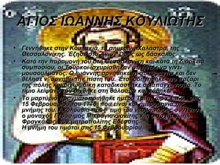 ΑΓΙΟΣ ΙΩΑΝΝΗΣ ΚΟΥΛΙΩΤΗΣ
•   Γεννήθηκε στην Κουλακιά, τη σημερινή Χαλάστρα, της
    Θεσσαλονίκης. Έζησε στο Άγιον Όρος ως δάσκαλος.
•   Κατά την παραμονή του στη Θεσσαλονίκη και κατά τη διάρκεια
    συμποσίου, οι Τούρκοι ισχυρίσθηκαν ότι ήθελε να γίνει
    μουσουλμάνος. Ο Ιωάννης αρνήθηκε τη συκοφαντία και δεν
    θέλησε ν’ αρνηθεί την πίστη του. Έτσι οδηγήθηκε στο παζάρι
    της πόλης και δίχως δίκη καταδικάσθηκε σε απαγχονισμό. Το
    τίμιο λείψανό του ρίχθηκε στη θάλασσα και χάθηκε.
•   Το μαρτύριο πραγματοποιήθηκε ημέρα Τρίτη, ώρα 4 π.μ., στις
    15 Φεβρουαρίου του 1776. που είναι και ημερομηνία της
    μνήμης του. Ακολουθία προς τιμή του νεομάρτυρος συνέθεσε
    ο μοναχός Γεράσιμος Μικραγιαννανίτης και ο αρχιμ. Ιωήλ
    Φραγκάκος, νυν μητροπολίτης Εδέσσης.
    Η μνήμη του τιμάται στις 15 Φεβρουαρίου.
 