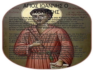 ΑΓΙΟΣ ΙΩΑΝΝΗΣ Ο
                     ΚΟΝΙΤΣΗΣ
•   Ο Ιωάννης, ο Άγιος Νεομάρτυρας, γεννήθηκε στην Κόνιτσα της Ηπείρου, που
    τότε ήταν έδρα του Επισκόπου Βελλάς, και ανατράφηκε σ' αυτήν από γονείς
    Μωαμεθανούς. Ο μουσελίμης και οι άλλοι γύρω του θαύμασαν για την
    παρρησία του Μάρτυρα κι επειδή ντροπιάστηκαν δε θέλησαν να εκταθούν σε
    περισσότερες ομιλίες. Διέταξε, λοιπόν, να τον δέσουν και να τον ρίξουν στη
    φυλακή κι εκεί να τον βασανίσουν φοβερά και σκληρά σαν να ντρεπόταν τάχα
    να τον τιμωρήση φανερά.

•   Τον πήραν οι υπηρέτες έτσι δεμένον και πέρασαν στο λαιμό του την πιο βαρειά
    αλυσίδα ενώ συγχρόνως πέρασαν τα πόδια του στο ξύλο. Ο καθένας μπορεί να
    φαντασθή τι τράβηξε εκεί μέσα ο ευλογημένος νέος! Ραβδισμούς και χτυπήματα
    με χέρια και πόδια, ενώ ο Μάρτυρας ευχαριστούσε το Θεό και τα υπέμεινε με
    ανδρεία ψιθυρίζοντας: «Θεέ μου, βοήθησέ με».

•   Όταν ο μουσελίμης έμαθε την σταθερή απόφασι του Μάρτυρα κι επειδή
    φοβήθηκε μήπως ντροπιασθή περισσότερο αν τον παρουσίαση σε δεύτερη
    ανάκρισι, συγκέντρωσε τους ουλεμάδες (τους σοφούς) του γένους του, και
    απεφάσισαν ότι «ο άνθρωπος αυτός δεν πρέπει να ζη γιατί αλλαξοπίστησε και
    αρνήθηκε τη θρησκεία του». Δόθηκε, λοιπόν, η διαταγή ν' αποκεφαλισθή με
    ξίφος. Ο πατέρας του ήταν ένας απ' τους εξέχοντες Τούρκους, δερβίσης και
    σεΐχης στο αξίωμα. το ίδιο και η μητέρα του ήταν Μωαμεθανή.
 