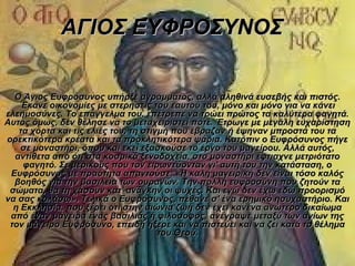 ΑΓΙΟΣ ΕΥΦΡΟΣΥΝΟΣ


  Ο Άγιος Ευφρόσυνος υπήρξε αγράμματος, αλλά αληθινά ευσεβής και πιστός.
    Έκανε οικονομίες με στερήσεις του εαυτού του, μόνο και μόνο για να κάνει
ελεημοσύνες. Το επάγγελμα του, επέτρεπε να τρώει πρώτος τα καλύτερα φαγητά.
Αυτός όμως, δεν θέλησε να το μεταχειριστεί ποτέ. Έτρωγε με μεγάλη ευχαρίστηση
   τα χόρτα και τις ελιές του, τη στιγμή που έβραζαν ή έψηναν μπροστά του τα
ορεκτικότερα κρέατα και τα προκλητικότερα ψάρια. Κατόπιν ο Ευφρόσυνος πήγε
    σε μοναστήρι, όπου και εκεί εξασκούσε το έργο του μαγείρου. Αλλά αυτός,
  αντίθετα από ότι στα κοσμικά ξενοδοχεία, στο μοναστήρι έφτιαχνε μετριότατο
    φαγητό. Σε μερικούς που τον ειρωνεύονταν γι' αυτή του την κατάσταση, ο
 Ευφρόσυνος με πραότητα απαντούσε: «Η καλή μαγειρική δεν είναι τόσο καλός
  βοηθός για την βασιλεία των ουρανών. Την πολλή ευφροσύνη που ζητούν τα
 σώματα, θα τη χάσουν κατ' ανάγκην οι ψυχές. Και εγώ δεν έχω εδώ προορισμό
να σας κολάσω». Τελικά ο Ευφρόσυνος, πέθανε σ' ένα ερημικό ησυχαστήριο. Και
  η Εκκλησία, που ξέρει ότι στην αιώνια ζωή δεν έχει κανένα ανώτερο δικαίωμα
 από έναν μάγειρα ένας βασιλιάς ή φιλόσοφος, ανέγραψε μεταξύ των αγίων της
 τον μάγειρο Ευφρόσυνο, επειδή ήξερε και να πιστεύει και να ζει κατά το θέλημα
                                      του Θεού.
 