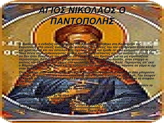 ΑΓΙΟΣ ΝΙΚΟΛΑΟΣ Ο
                  ΠΑΝΤΟΠΟΛΗΣ

•   Ο Νικόλαος, ο ένδοξος νεομάρτυρας του Χριστού, γεννήθηκε στο Καρπενήσι της
    Ευρυτανίας από γονείς ευσεβείς και φιλόθεους. Οι γονείς του τον ανάθρεψαν πολύ καλά
    και χριστιανικά και τον έστειλαν στο σχολείο, όπου και έμαθε τα ιερά γράμματα. Όταν έγινε
    δέκα πέντε ετών τοΑκούγοντας αυτά ο κριτής και βλέποντας απ' την ασάλευτη στάση του
    ότι δεν ήταν δυνατό να τον αλλάξει απ' την πίστη του Χριστού, για να μη ντροπιάζεται
    περισσότερο, διέταξε να τον αποκεφαλίσουν. Τον παρέδωσε, λοιπόν, στον έπαρχο κι
    εκείνος τον έδεσε και τον έφερε στο εργαστήρι του, στον Ταχτά Καλέ. Περνώντας απ' εκεί
    ο Μάρτυρας ήταν όλος χαρά και το πρόσωπό του άστραφτε σαν να πήγαινε σε γάμο κι όχι
    στον θάνατο.
•   Όταν έφθασε στον καθορισμένο τόπο του Μαρτυρίου γονάτισε ο Άγιος και όσο μπορούσε
    άπλωσε το λαιμό του, για να τον αποκεφαλίσει ο δήμιος εύκολα και γρήγορα. Του έκοψαν
    το κεφάλι ενώ προσευχόταν στις 23 Σεπτεμβρίου του έτους 1672 και έτσι πήρε το στεφάνι
    του Μαρτυρίου.
•   Μερικοί Χριστιανοί πήγαν στον κριτή και του έδωσαν αρκετά χρήματα, για να πάρουν το
    Άγιο λείψανο. Έπειτα το μετέφεραν και το έθαψαν με ευλάβεια στο Μοναστήρι της
    Παναγίας που ονομάζεται Χάλκη.
•   Πολλά θαύματα έγιναν με το αίμα το μαρτυρικό του Αγίου και θεραπεύτηκαν πολλές
    αρρώστιες. Κάποιος ευλαβής πήρε το μαντήλι που είχαν δεμένα τα μάτια του Μάρτυρα,
    όταν τον αποκεφάλισαν, όπως ήταν συνήθεια, κι αφού το έβαλε πάνω σε κάποιον
    άνθρωπο που είχε θέρμη χρόνια, τον γιάτρεψε αμέσως με τη χάρη και τη μεσιτεία του
    Αγίου.ν πήρε ο πατέρας του στην Κωνσταντινούπολη, όπου ήταν παντοπώλης και τον είχε
    στο εργαστήρι του σ’ ένα μέρος που λεγόταν Ταχτά Καλέ.
 