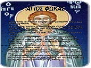 ΑΓΙΟΣ ΦΩΚΑΣ

•   Ο Άγιος Φωκάς γεννήθηκε και ανατράφηκε στην μεγαλούπολη Σινώπι, κοντά
    στην Μαύρη θάλασσα.
•    Από νέος εξοικονομούσε τα απαραίτητα από τον κήπο του, που φρόντιζε και
    καλλιεργούσε. Το σπίτι του ήταν κοντά στην πύλη του κάστρου που επικοινΤο
    άλλο πρωί λέγει στους δημίους του:
•   - Μάθετε, φίλοι, ότι τον βρήκα τον Φωκά. Είναι, λοιπόν έτοιμο το κυνήγι στην
    παγίδα σας.
•   - Που βρίσκεται, αγαπημένε μας φίλε; Τον ρώτησαν εκείνοι χαρούμενοι.
•   Δεν είναι μακριά, απάντησε ο Φωκάς. Μιλάει μαζί σας. Εγώ είμαι ο Φωκάς.
    Κάνετε, λοιπόν, το έργο σας για το οποίο τόσο οδοιπορήσατε και
    κουραστήκατε.
•   Οι στρατιώτες, έμειναν κατάπληκτοι και ντροπιάστηκαν, γιατί με τόση αγάπη
    είχαν φιλοξενηθεί από τον Φωκά.
•   Ο Άγιος κατάλαβε την δυσκολία τους και τους έλεγε:ωνούσε με το λιμάνι, γι'
    αυτό ποτέ δεν του έλειπαν οι φιλοξενούμενοι, άλλοτε ξένοι ταξιδιώτες, άλλοτε
    φτωχοί.
     Οι Χριστιανοί έκτισαν στον τόπο του αποκεφαλισμού εκκλησία μεγαλοπρεπή
    και έβαλαν το σεπτό λείψανο του Αγίου Μάρτυρος, που έγινε πηγή παρηγοριάς
    για τους θλιβομένους και θεραπείας για τους ασθενείς.
 