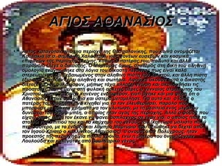 ΑΓΙΟΣ ΑΘΑΝΑΣΙΟΣ
•   Αυτός καταγόταν από μια περιοχή της Θεσσαλονίκης, που κοινά ονομάζεται
    Κουλακιά (σ.σ. σημερινή Χαλάστρα), γιος γονέων ευσεβών και κοσμικά
    επιφανών της περιοχής εκείνης, καθώς ο πατέρας του, ποΑυτά και άλλα
    παρόμοια έλεγε ο δικαστής. Ο Μάρτυρας όμως, σταθερός στη δική του αληθινή
    ομολογία εναντιώθηκε στα λόγια του δικαστή λέγοντας πως είναι καλά
    στερεωμένος και βεβαιωμένος στην αληθινή πίστη του Χριστού, και άλλη πίστη
    έξω από αυτή δεν ξέρει αληθινή και σωτήρια. Αφού τα άκουσε αυτά ο δικαστής
    διέταξε να τον φυλακίσουν, μήπως τάχα αλλάξει γνώμη και ακολουθήσει τις
    προσταγές του. Έμεινε στη φυλακή αρκετές μέρες ο γενναίος στρατιώτης του
    Χριστού, χωρίς να δείξει κανένας ενδιαφέρον, γιατί βγήκε και μια φήμη ότι ο
    Αθανάσιος έκανε ομολογία και ύστερα μεταμέλησε. Για αυτό και ο ίδιος ο
    πατέρας του φοβήθηκε να κινηθεί για να τον ελευθερώσει, παρόλο που
    μπορούσε με αρκετά χρήματα να τον γλυτώσει, με τη μεσιτεία ενός μεγάλου
    δυνάστη, του Ισούφ-μπέη, ο οποίος ήταν αγάς της περιοχής. Αλλά ο φόβος που
    είχαν, όπως είπα, τον έκανε να φανεί άσπλαχνος σε έναν γιο, ο οποίος ήταν το
    στολίδι του σπιτιού του και το καύχημα του γένους του (και τώρα μάλιστα πολύ
    περισσότερο, με το ένδοξο και λαμπρό Μαρτύριο που αξιώθηκε να δεχτεί από
    τον Ιησού Χριστό ο καλλίνικος Αθανάσιος). υ ονομαζόταν Πολύχρους, ήταν
    προεστός της περιοχής για πολλά χρόνια, ενώ η μητέρα του ονομάζονταν
    Λουλούδα και καταγόταν από βουλγαρικό γένος.
 