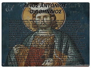 ΑΓΙΟΣ ΑΝΤΩΝΙΟΣ
                   Ο ΑΘΗΝΑΙΟΣ
•   Αυτός ο νεοφανής Μάρτυρας του Χριστού ήταν από την περίφημη
    Αθήνα και οι γονείς του, που ονομάζονταν Μήτρος και Καλομοίρα,
    ήταν πάμπτωχοι και άγνωστοι. Κι αφού ανατράφηκε από αυτούς
    θεοσεβώς και έμαθε τα ιερά γράμματα, όταν έγινε δώδεκα χρονών,
    επειδή δεν μπορούσε να βλέπει τους γονείς του να είναι τόσο φτωχοί
    κι επειδή δεν έτυχε να μάθει κάποια άλλη τέχνη, παρέδωσε τον εαυτό
    του για δούλο με μισθό σε κάποιους Αρβανίτες Τούρκους, που
    βρίσκονταν τότε στην Αθήνα, και από αυτόν τον μισθό βοηθούσε τους
    γονείς του. Όταν έγινε δεκαέξι χρονών, ήρθε η Ρωσσική αρμάδα στον
    Μωριά το 1805, κι επειδή τα αφεντικά του πήγαν για να κοΕπειδή
    όμως έβλεπε τον Άγιο να περιγελά και να κοροϊδεύει σαν όνειρα όλα
    αυτά, άρχισε να τον φοβερίζει με άγριο βλέμμα λέγοντάς του ότι θα τον
    βασανίζει ανυπόφορα και θα τον θανατώσει ελεεινά. Ο μάρτυρας όμως
    έλεγε «μη νομίζει ότι μπορείς να μου αλλάξεις την πίστη του Χριστού
    με αυτές σου τις φοβέρες και γι’ αυτό βασάνιζε, μαστίγωνε και
    κομμάτιαζε το σώμα μου και σκέψου και κανέναν άλλον καινούργιο
    και οδυνηρότατο θάνατο για μένα, επειδή πιο πιθανό είναι να γίνεις
    εσύ Χριστιανός, παρά εγώ να αρνηθώ τον Χριστό και να μην ομολογώ
    ότι είναι Υιός Θεού και αληθινός Θεός». υρσεύσουν και να
    σκλαβώσουν τους Χριστιανούς του Μωριά, τους ακολούθησε και ο
    Αντώνιος.
 