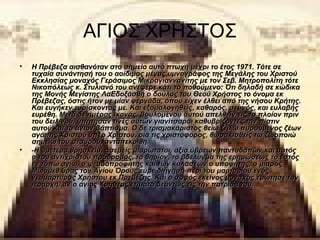 ΑΓΙΟΣ ΧΡΗΣΤΟΣ
•   Η Πρέβεζα αισθανόταν στο σημείο αυτό πτωχή μέχρι το έτος 1971. Τότε σε 
    τυχαία συνάντησή του ο αοίδιμος μέγας υμνογράφος της Μεγάλης του Χριστού 
    Εκκλησίας μοναχός Γεράσιμος Μικραγιαννανίτης με τον Σεβ. Μητροπολίτη τότε 
    Νικοπόλεως κ. Στυλιανό του ανέφερε κάτι το ποθούμενο: Ότι δηλαδή σε κώδικα 
    της Μονής Μεγίστης ΛαΕδοξάσθη ο δούλος του Θεού Χρήστος το όνομα εκ 
    Πρέβεζας, όστις ήτον με μίαν φεργάδα, όπου είχεν έλθει από της νήσου Κρήτης. 
    Και ευγήκεν ευρίσκοντάς με. Και εξομολογηθείς, καθαρός, σεμνός, και ευλαβής 
    ευρέθη. Μετά δε ημέρας ικανάς, βουλομένου αυτού απελθείν εις το πλοίον πριν 
    του δειλινού, υπήτησαν τινές αυτών γιανίτσαροι καθυβρίζοντες την πίστιν 
    αυτού και το άγιον βάπτισμα. Ο δε τρισμακάριστος θείω ζήλω πυρούμενος ζέων 
    αγάπης Χριστού υπέρ Χριστού, οία τις χριστοφόρος, θωρακισθείς τω ζωοποιώ 
    σημείω του σταυρού, ανταπεκρίθη.
•   -Η υμετέρα θρησκεία, ασεβείς μιαρώτατοι, αξία ύβρεων παντοδαπών και αυτός 
    ο του αντιχρίστου πρόδρομος, το θηρίον, το βδέλυγμα της ερημώσεως το εστός 
    εν τόπω αγίω, ο ψευδοπροφήτης και των κολάσεων ο υποφήτης, ο μιαρός 
    Μωάμεθ.ύρας του Αγίου Όρους εύρε διήγηση περί του μαρτυρίου ενός 
    νεομάρτυρος Χρήστου εκ Πρεβέζης. Και ο σοφός εκείνος μοναχός ερώτησε τον 
    ιεράρχη, αν ο άγιος Χρήστος ετιμάτο δεόντως εις την πατρίδα του. 
 