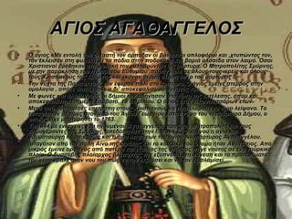 ΑΓΙΟΣ ΑΓΑΘΑΓΓΕΛΟΣ
•   Ο άγιος κΜε εντολή του δικαστή τον άρπαξαν οι βάναυσοι οπλοφόροι και ,χτυπώντας τον, 
    τον έκλεισαν στη φυλακή με τα πόδια στην ποδοκάκη και βαριά αλυσίδα στον λαιμό. Όσοι 
    Χριστιανοί βρέθηκαν στη φυλακή τον ευλαβούνταν ως μάρτυρα. Ο Μητροπολίτης Σμύρνης, 
    με την παράκληση του ηγουμένου Ευθυμίου ,παράγγειλε σε όλους τους ιερείς και όλους 
    τους Χριστιανούς της Σμύρνης και έκαναν θερμή δέηση υπέρ του μάρτυρος .
•   Την νύχτα της Παρασκευής τον έφεραν πάλι στο κριτήριο. Ο άγιος έμεινε στερρός στην 
    ομολογία , οπότε διατάχθηκε ο δι’ αποκεφαλισμού θάνατός του.
•   Με φωνές και αλαλαγμούς οι δήμιοι τον οδήγησαν στο τόπο της εκτέλεσης, όπου και 
    αποκεφαλίστηκε, ημέρα Σάββατο, 19 Απριλίου. Ο άγιος ήταν εικοσιτεσσάρων ετών.
•   Μετά από δύο ημέρες επετράπη στους Χριστιανούς να παραλάβουν το τίμιο λείψανο. Το 
    ενταφίασαν με τιμές στον ναό του Αγίου Γεωργίου , στον τάφο του νεομάρτυρα Δήμου, ο 
    οποίος είχε μαρτυρήσει το 1763.
•   Το 1844 με ενέργειες του ηγουμένου Αγαθαγγέλου προς τον Μητροπολίτη και τους 
    Δημογέροντες της Σμύρνης, απεδόθησαν στην Ι. Μονή Εσφιγμένου η αγία και 
    θαυματουργή Κάρα καθώς και τμήμα λειψάνων του αγίου Νεομάρτυρος Αγαθαγγέλου.
•    αταγόταν από την πόλη Αίνο της Θράκης και το κοσμικό του όνομα ήταν Αθανάσιος. Από 
    μικρός έμεινε ορφανός από πατέρα και εξαιτίας της φτώχιας πήγε ναύτης σε ένα τούρκικο 
    πλοίο. Ο δυσσεβής πλοίαρχος βλέποντας την εξυπνάδα , τη σύνεση και τα προτερήματά 
    του νέου έβαλε στον νου του πως να τον εκβιάσει και να τον εξισλαμίσει. 
 