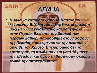 ΑΓΙΑ ΙΑ
• Η Αγία Ία καταγόταν από το Κάστρο του 
  λεγομένου Βιζάλης. Συνελήφθηκε αιχμάλωτη 
  μαζί με 9.000 χριστιανούς και οδηγήθηκε 
  στην Περσία. Εκεί από τον βασιλιά των 
  Περσών Σαβώρ, παραδόθηκε στους σοφούς 
  της Περσίας προκειμένου να την πείσουν ν' 
  αρνηθεί τον Χριστό. Επειδή όμως δεν το 
  κατάφεραν, τη φυλάκισαν και μετά 15 μήνες 
  την έβγαλαν, και αφού τη βασάνισαν σκληρά 
  τελικά την αποκεφάλισαν. 
 