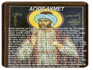 ΑΓΙΟΣ ΑΧΜΕΤ


•   Αυτός έχοντας μια Ρωσσίδα σκλάβα είχε σχέσεις μαζί της, την άφηνε
    όμως να πηγαίνει στην Εκκλησία των Χριστιανών στις επίσημες
    μέρες∙ επειδή όμως, όταν εκείνη επέστρεφε από την Εκκλησία, αυτός
    αισθανόταν μια άρρητη ευωδιά να βγαίνει από το στόμα της, την
    ρώτησε τι τρώει και μυρίζει έτσι∙ εκείνη του είπε ότι τρώει αντίδωρο
    και πίνει αγιασμό. Αφού τα άκουσε αυτά, προσκαλεί έναν εφημέριο
    της Μεγάλης Εκκλησίας και του λέει να ετοιμάσει μέρος να πάει αυτός,
    όταν λειτουργούσε ο Πατριάρχης ∙ και αφού έγινε αυτό, έβλεπε - ώ του
    θαύματος! - όταν ευλογούσε ο Πατριάρχης τον λαό και έβγαιναν από
    το κριτήριο και από τα δάκτυλά του ακτίνες, και έπεφταν πάνω στα
    κεφάλια όλων των Χριστιανών, όχι όμως στο δικό του. Μόλις είδε αυτό
    το θαυμαστό, φωνάζει τον ιερέα και βαπτίζεται Χριστιανός, και ήταν
    κρυφά Χριστιανός για αρκετό καιρό∙ όταν όμως σε μία συγκέντρωση
    συζητούσαν οι ευγενείς ποιος άραγε να έχει τη μεγαλύτερη δύναμη,
    και ρώτησαν και αυτόν, αυτός φώναξε όσο μπορούσε∙ την πιο μεγάλη
    δύναμη από όλα έχει η πίστη των Χριστιανών∙ και ομολόγησε τον
    εαυτό του Χριστιανό, και αφού κήρυξε με θάρρος όλο το Μυστήριο της
    ενσάρκου ομολογίας του Χριστού, δέχτηκε το μακάριο τέλος του
    Μαρτυρίου.
 