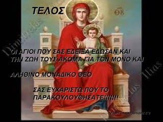ΤΕΛΟΣ


ΟΙ ΑΓΙΟΙ ΠΟΥ ΣΑΣ ΕΔΕΙΞΑ ΕΔΩΣΑΝ ΚΑΙ
ΤΗΝ ΖΩΗ ΤΟΥΣ ΑΚΟΜΑ ΓΙΑ ΤΟΝ ΜΟΝΟ ΚΑΙ

ΑΛHΘIΝΟ ΜΟΝΑΔΙΚΟ ΘΕΟ 

             ΣΑΣ ΕΥΧΑΡΙΣΤΩ ΠΟΥ ΤΟ
             ΠΑΡΑΚΟΥΛΟΥΘΗΣΑΤΕ!!!!!!!

                                                          ΓΙΩΡΓΟΣ ΚΥΡΑΙΛΙΔΗΣ Ε΄2
 