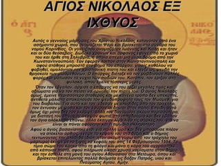 ΑΓΙΟΣ ΝΙΚΟΛΑΟΣ ΕΞ
            ΙΧΘΥΟΣ
  Αυτός ο γενναίος μάρτυρας του Χριστού Νικόλαος καταγόταν από ένα
   ασήμαντο χωριό, που ονομάζεται Ψάρι και βρίσκεται στα σύνορα του
 νομού Κορινθίας. Οι γονείς του ονομαζόταν Ιωάννης και Καλή και ήταν
 και οι δύο θεοσεβείς. Δώδεκα χρονών και ορφανός έφυγε από το χωριό
    του και ήρθε στη Σηλυβρία, η οποία απέχει μια μέρα δρόμο από την
   Κωνσταντινούπολη. Τον έφεραν λοιπόν στην Κωνσταντινούπολη και
     αφού στάθηκε μπροστά στο βήμα του επάρχου, χωρίς καθόλου να
 φοβηθεί, ομολόγησε την χριστιανική πίστη του και έλεγξε ως ψευδή την
θρησκεία των μωαμεθανών. Ο έπαρχος διέταξε να τον ραβδίσουν πολλές
  φορές και μάτωσαν τα νύχια των ποδιών του. Κατόπιν, τον έριξαν στη
                    φυλακή, όπου έμεινε τέσσερις μέρες.
    Όταν τον έβγαλαν, άρχισε ο έπαρχος να του τάζει μεγάλες τιμές και
 αξιώματα για να τον πείσει να αρνηθεί την πίστη του. Ο άγιος Νικόλαος
 όμως, έμεινε περισσότερο σταθερός και με κανένα τρόπο δεν υπέκυπτε,
 αντίθετα μάλιστα αποκαλούσε τον ψευδοπροφήτη τους τον Μωάμεθ, γιο
  του διαβόλου. Για αυτό και τον έδεσαν με αλυσίδες από τον τράχηλο,
  τον έντυσαν με ψάθα και τον έσυραν οι δήμιοι στην πόλη. Επειδή αυτό
όμως όχι μόνο δεν τον έκαμψε, αλλά τον δυνάμωσε ακόμα περισσότερο,
 με διαταγή του επάρχου άναψαν φωτιά στο ιπποδρόμιο και δεν έβαλαν
τον άγιο ολόκληρο επάνω, αλλά έκαιγαν λίγο λίγο τις σάρκες του, για να
             είναι οι πόνοι αφόρητοι και η τιμωρία σκληρότερη.
 Αφού ο άγιος βασανίστηκε έτσι για πολλή ώρα και δεν μπορούσε πλέον
       να στέκεται όρθιος, έγειρε το κεφάλι του στα δεξιά και ο δήμιος
 τεντώνοντας την αλυσίδα (διότι ήταν ακόμη γύρω από τον τράχηλο του
 μάρτυρα) έκοψε με το ξίφος το κεφάλι του στις 14 Φεβρουαρίου 1554. Το
   τίμιο σώμα του κάηκε από τη φλόγα και μόνο η κάρα του αγοράστηκε
από κάποιον πιστό, αφού πλήρωσε είκοσι χρυσά νομίσματα στον δήμιο,
  και την έστειλε στη μονή του αγίου Αθανασίου στα Μετέωρα, όπου και
     βρίσκεται επιτελώντας πολλά θαύματα εις δόξαν Πατρός, υιού και
                          Πνεύματος Αγίου. Αμήν.
 