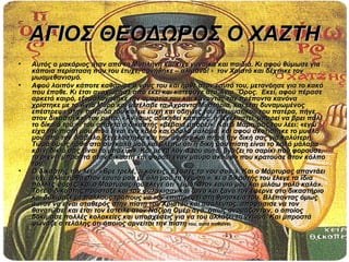 ΑΓΙΟΣ ΘΕΟΔΩΡΟΣ Ο ΧΑΖΤΗ
•   Αυτός ο μακάριος ήταν από τη Μυτιλήνη και είχε γυναίκα και παιδιά. Κι αφού θύμωσε για
    κάποια περίσταση που του έτυχε, αρνήθηκε – αλίμονο! - τον Χριστό και δέχτηκε τον
    μωαμεθανισμό.
•   Αφού λοιπόν κάποτε καθάρισε ο νους του και ήρθε στον εαυτό του, μετανόησε για το κακό
    που έπαθε. Κι έτσι αναχώρησε από εκεί και κατέφυγε στο Άγιο ¨Όρος. Εκεί, αφού πέρασε
    αρκετό καιρό, εξομολογήθηκε την αμαρτία του και κάνοντας τον πρέποντα κανόνα
    χρίστηκε με το Άγιο Μύρο και μετέλαβε τα Άχραντα Μυστήρια, και έτσι δυναμωμένος
    επέστρεψε στην πατρίδα του και με ευχή και οδηγίες του πνευματικού του πατέρα, πήγε
    στον δικαστή και τον ρωτά: «Αν ίσως αδικηθεί κάποιος, ή ξεγελαστεί, μπορεί να βρει πάλι
    το δίκαιό του;». του απαντά ο δικαστής «βέβαια μπορεί». Και ο Μάρτυρας του λέει: «εγώ
    είχα την πίστη μου, που είναι ένα καλό και άδολο μάλαμα, και αφού σκοτίστηκε το μυαλό
    μου από τον διάβολο, ξεγελάστηκα και την άφησα και πήρα την δική σας για καλύτερη.
    Τώρα όμως ήρθα στα συγκαλά μου και βλέπω ότι η δική μου πίστη είναι το καλό μάλαμα
    και η δικιά σας είναι το μπακίρι». Και με τα λόγια του αυτά, βγάζει το σαρίκι που φορούσε,
    το ρίχνει μπροστά στον δικαστή και φοράει έναν μαύρο σκούφο που κρατούσε στον κόλπο
    του.
•   Ο δικαστής του λέει: «Βρε τρελέ, τι κάνεις; Έχασες το νου σου;». Και ο Μάρτυρας απαντάει
    «όχι, αλλά ήρθα στον εαυτό μου με όλη μου τη γνώση.». κι ο δικαστής του έλεγε τα ίδια
    πολλές φορές, και ο Μάρτυρας του έλεγε ότι «είμαι στον εαυτό μου και μιλάω πολύ καλά».
    Τότε ο δικαστής πρόσταξε και τον φυλάκισαν και ξανά και ξανά τον έφερνε στο δικαστήριο
    και δοκίμαζε με πολλούς τρόπους να τον επιστρέψει στη θρησκεία του. Βλέποντας όμως
    αυτόν να είναι σταθερός στην πίστη του Χριστού και ασάλευτος, αποφάσισε να τον
    θανατώσει και έτσι τον έστειλε στον Ναζίρη Ομέρ αγά, όπως ονομάζονταν, ο οποίος
    δοκίμασε πολλές κολακείες και υποσχέσεις για να του αλλάξει τη γνώμη. Και μπροστά
    φώναζε ο τελάλης ότι όποιος αρνείται την πίστη του, αυτά παθαίνει.
 