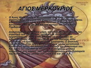 ΑΓΙΟΣ ΜΕΡΚΟΥΡΙΟΣ
• Ο Άγιος Μερκούριος ο Μεγαλομάρτυρας ήταν γενναίος
  στρατιωτικός, όχι μόνο του στρατού του αυτοκράτορα Δεκίου,
  που υπηρετούσε, αλλά και του Χριστού. Ο Μερκούριος
  καταγόταν από τη Σκυθία και τον πατέρα του τον έλεγαν
  Γορδιανό.
  Διακρινόμενος σε κάποια μάχη, κατά την οποία σκότωσε τον
  στρατηγό των αντιπάλων, τιμήθηκε με το αξίωμα του
  αρχιστρατήγου. Αλλά όταν κλήθηκε να συμμετέχει σε
  ειδωλολατρικές θυσίες, αρνήθηκε και δεν δίστασε, όταν
  ρωτήθηκε, να ομολογήσει ότι ήταν χριστιανός. Ο βασιλιάς
  προσπάθησε στην αρχή, με γλυκά λόγια να τον μεταπείσει.
  Βλέποντας όμως, ότι αποτύγχανε, διέταξε τον βασανισμό του.
  Και αφού τον γέμισαν με πληγές, και επέφεραν μεγάλα
  εγκαύματα στις σάρκες του, τον αποκεφάλισαν στην Καισαρεία
  της Καππαδοκίας, μεταξύ των ετών 253 και 259 μ.Χ.
 