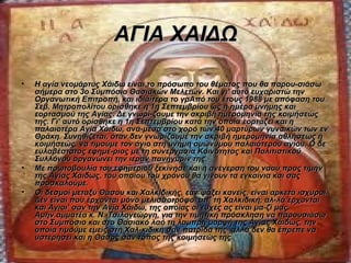 ΑΓΙΑ ΧΑΙΔΩ

•   Η αγία νεομάρτυς Χάιδω είναι το πρόσωπο του θέματος που θα παρου-σιάσω
    σήμερα στο 3ο Συμπόσιο Θασιακών Μελετών. Και γι' αυτό ευχαριστώ την
    Οργανωτική Επιτροπή, και ιδιαίτερα το γρΑπό του έτους 1988 με απόφαση του
    Σεβ. Μητροπολίτου ορίσθηκε η 1η Σεπτεμβρίου ως η ημέρα μνήμης και
    εορτασμού της Αγίας. Δε γνωρί-ζουμε την ακριβή ημερομηνία της κοιμήσεώς
    της. Γι’ αυτό ορίσθηκε η 1η Σεπτεμβρίου κατά την οποία εορτάζει και η
    παλαιοτέρα Αγία Χάιδω, ανά-μεσα στο χορό των 40 μαρτύρων γυναικών των εν
    Θράκη. Συνηθίζεται, όταν δεν γνωρίζουμε την ακριβή ημερομηνία αθλήσεως ή
    κοιμήσεώς, να τιμούμε τον άγιο στη μνήμη ομώνυμου παλαιότερου αγίου. Ο δε
    ευλαβέστατος εφημέ-ριος με τη συνεργασία Κοινότητος και Πολιτιστικού
    Συλλόγου οργανώνει την ιεράν πανήγυρίν της.
•   Με πρωτοβουλία του εφημερίου ξεκίνησε και η ανέγερση του ναού προς τιμήν
    της Αγίας Χάιδως, του οποίου του χρόνου θα γίνουν τα εγκαίνια και σας
    προσκαλούμε.
•   Οι δεσμοί μεταξύ Θάσου και Χαλκιδικής, εάν ψάξει κανείς, είναι αρκετά ισχυροί.
    Δεν είναι που έρχονται μόνο μελισσοτρόφοι απ’ τη Χαλκιδική, αλ-λά έρχονται
    και Άγιοι’ σαν την Αγία Χάιδω, της οποίας οι ευχές ας είναι μα-ζί μας.
    Αμήν.αμματέα κ. Ν. Τσιλογεώργη, για την τιμητική πρόσκληση να παρουσιάσω
    στο Συμπόσιο και στο Θασιακό λαό τη λαμπρή μορφή της Αγίας Χάιδως, την
    οποία τιμούμε εμείς στη Χαλ-κιδική σαν πατρίδα της· αλλά δεν θα έπρεπε να
    υστερήσει και η Θάσος σαν τόπος της κοιμήσεώς της.
 