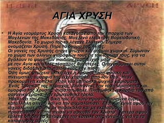 ΑΓΙΑ ΧΡΥΣΗ
•   Η Αγία νεομάρτυς Χρυσή καταγόταν από την επαρχία των
    Μογλενών της Μακεδονίας. Μογλενά ελέγετο η Βορειοδυτική
    Μακεδονία. Το χωριό της το λέγανε Σλάτενα. Σήμερα
    ονομάζεται Χρυσή. Πήρε το όνομα της Αγίας.
    Οι γονείς της Χρυσής ήτανε φτωχοί και άσημοι χωρικοί. Ζύμωναν
    το χώμα των ολίγων χωραφιών τους με τον ιδρώτα τους, για να
    βγάλουν το ψωμί των παιδιών τους. Είχαν μαζί
    με την Αγία και άλλες τέσσαρες θυγατέρες. Οι αγράμματοι αυτοί
    γονείς διδάξανε στα παιδιά τους την πίστη.
    Όση όμως φτώχεια υλική είχε η Χρυσή, τόση φυσική και
    πνευματική ομορφιά της είχε χαρισθεί από τον Θεό. Ήταν
    προκομμένη κοπέλα. Ήταν νέα με πολλά ψυχικά χαρίσματα.
    Ένας Τούρκος της περιοχής, βλέποντας την τόση ωραιότητα και.
    ομορφιά της Χρυσής, αναστατώθηκε. Πληγώθηκε η καρδιά του από
    σατανικό έρωτα. Την ερωτεύθηκε τρελά.
    Ήθελε να την κάμει δική του. Γι' αυτό προσπαθούσε να εύρη
    κατάλληλη στιγμή και να την αιχμαλωτίσει. Έτσι και έγινε αφού την
    αιχμαλώτισε πρώτα με παρακάλια και με εκβιασμούς
    προσπάθησε να την πείσει να αρνηθεί τον Χριστό. Ύστερα αφού
    έβλεπε ότι δεν τα κατάφερνε την έστειλε στις γυναίκες για να τα
    καταφέρουν αυτές.
 