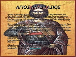 ΑΓΙΟΣ ΑΝΑΣΤΑΣΙΟΣ
•   Ο Άγιος Αναστάσιος έζησε τον 7ο αιώνα μ.Χ. στα χρόνια του βασιλιά των
    Περσών Χοσρόη Β' (590-628 μ.Χ.) και του αυτοκράτορα Κωνσταντινούπολης
    Ηρακλείου και ήταν Πέρσης. Γεννήθηκε στο χωριό Ραζήχ της επαρχίας
    Ρασνουνί και ήταν γιος του μάγου Βαβ και αρχικά ονομαζόταν Μαγουνδάτ (κατ'
    άλλους Μαζοενδάτ).
    Όταν το 614 μ.Χ. οι Πέρσες κυρίευσαν τα Ιεροσόλυμα πήραν μαζί τους τον Τίμιο
    Σταυρό. Λόγω των πολλών θαυμάτων που έγιναν στην Περσία από τον Τίμιο
    Σταυρό, πολλοί Πέρσες ενδιαφέρθηκαν να γνωρίσουν την νέα θρησκεία, μεταξύ
    αυτών και ο Μαγουνδάτ. Γι' αυτό πήγε στα Ιεροσόλυμα, όπου βαπτίσθηκε και
    έκάρη μοναχός στη Μονή του Αββά Ιουστίνου (κατ' άλλους στη Μονή του Αγίου
    Σάββα) και μετονομάσθηκε Αναστάσιος.
    Επισκέφθηκε εν συνεχεία την Καισαρεία, όπου ο διοικητής Μαρζαβανά
    πληροφορήθηκε ότι είναι χριστιανός και, επειδή απέτυχε να τον μεταπείσει,
    διέταξε τον βασανισμό του. Μετά από πολλά βασανιστήρια οι ειδωλολάτρες τον
    αποκεφάλισαν. Το μαρτύριό του έγινε το 628 μ.Χ. με άλλους 70 Χριστιανούς
    Μάρτυρες.
    Η Σύναξη του Αγίου ετελείτο στο Μαρτύριό του, που βρισκόταν εντός του Αγίου
    Φιλήμονος, στο Στρατήγιο. H δε ανακομιδή των λειψάνων του Οσίου
    Αναστασίου, εορτάζεται στις 24 Ιανουαρίου.
    Αναστασίου
 