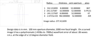 Radius thickness semi-aperture glass
1 552.153099 8.000000 52.000000 BK7
2 241.117587 16.000000 52.000000 S-FPL51
3 -241.117587 8.000000 52.000000 K7
4 -2.4715e+03 982.000000 52.000000 AIR
Image radius -377.411699
Design data is in mm. 100 mm aperture diameter, 1000 mm focal length. On a curved
image it has a polychromatic (.4358u to .7000u) wavefront error of about .06 waves
r.m.s. at the edge of a 1.0 degree diameter field.