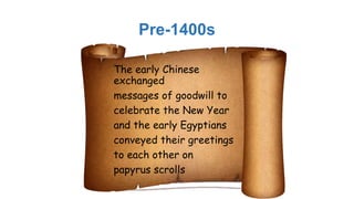 Pre-1400s
The early Chinese
exchanged
messages of goodwill to
celebrate the New Year
and the early Egyptians
conveyed their greetings
to each other on
papyrus scrolls
 