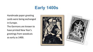 Early 1400s
Handmade paper greeting
cards were being exchanged
in Europe.
The Germans are known to
have printed New Year's
greetings from woodcuts
as early as 1400.
 