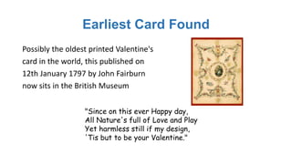 Earliest Card Found
Possibly the oldest printed Valentine's
card in the world, this published on
12th January 1797 by John Fairburn
now sits in the British Museum
"Since on this ever Happy day,
All Nature's full of Love and Play
Yet harmless still if my design,
'Tis but to be your Valentine."
 