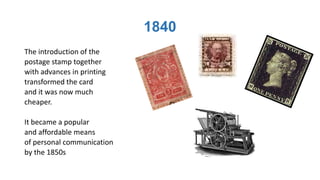 1840
The introduction of the
postage stamp together
with advances in printing
transformed the card
and it was now much
cheaper.
It became a popular
and affordable means
of personal communication
by the 1850s
 