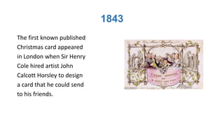 1843
The first known published
Christmas card appeared
in London when Sir Henry
Cole hired artist John
Calcott Horsley to design
a card that he could send
to his friends.
 