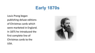 Early 1870s
Louis Prang began
publishing deluxe editions
of Christmas cards which
were marketed in England.
In 1875 he introduced the
first complete line of
Christmas cards to the
USA.
 