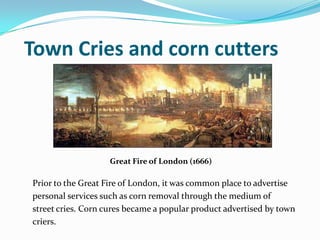 Town Cries and corn cutters
Prior to the Great Fire of London, it was common place to advertise
personal services such as ...