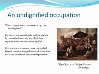 An undignified occupation
“Corn cutters learn to cut corns by corn
cutting fools”
Corns were not considered a medical ailm...
