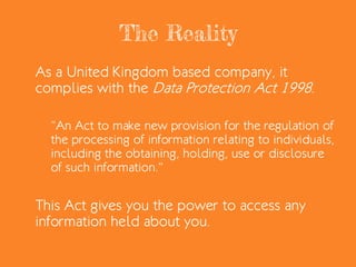 The Reality
As a United Kingdom based company, it
complies with the Data Protection Act 1998.
“An Act to make new provision for the regulation of
the processing of information relating to individuals,
including the obtaining, holding, use or disclosure
of such information.”
This Act gives you the power to access any
information held about you.
 