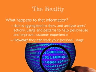 The Reality
What happens to that information?
– data is aggregated to show and analyse users’
actions, usage and patterns to help personalise
and improve customer experience
– However they can track your personal usage
 