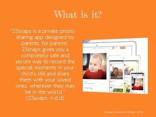 What is it?
“23snaps is a private photo
sharing app designed by
parents, for parents.
23snaps gives you a
completely safe and
secure way to record the
special moments in your
child’s life and share
them with your loved
ones, wherever they may
be in the world.”
(23snaps, n.d.d)
23snaps screenshot: 23snaps, 2015b
 