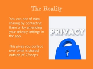 The Reality
You can opt of data
sharing by contacting
them or by amending
your privacy settings in
the app.
This gives you control
over what is shared
outside of 23snaps.
 