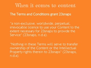 When it comes to content
The Terms and Conditions grant 23snaps
“a non-exclusive, worldwide, perpetual,
irrevocable licence to use your Content to the
extent necessary for 23snaps to provide the
Service” (23snaps, n.d.a).
“Nothing in these Terms will serve to transfer
ownership of the Content or the Intellectual
Property rights therein to 23snaps” (23snaps,
n.d.a).
 