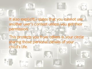 It also explicitly states that you cannot use
another user’s content unless you get their
permission.
This protects you from others in your circle
sharing those personal details of your
child’s life.
 