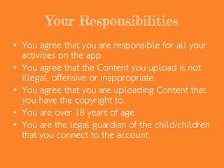 Your Responsibilities
• You agree that you are responsible for all your
activities on the app.
• You agree that the Content you upload is not
illegal, offensive or inappropriate.
• You agree that you are uploading Content that
you have the copyright to.
• You are over 18 years of age.
• You are the legal guardian of the child/children
that you connect to the account.
 
