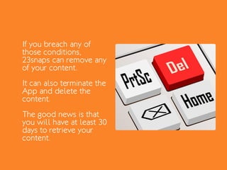 If you breach any of
those conditions,
23snaps can remove any
of your content.
It can also terminate the
App and delete the
content.
The good news is that
you will have at least 30
days to retrieve your
content.
 