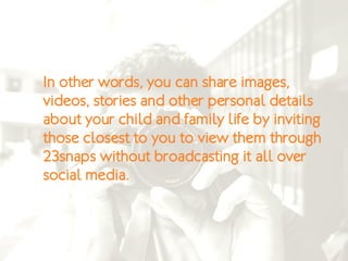 In other words, you can share images,
videos, stories and other personal details
about your child and family life by inviting
those closest to you to view them through
23snaps without broadcasting it all over
social media.
 