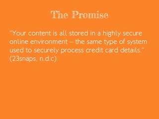 The Promise
“Your content is all stored in a highly secure
online environment – the same type of system
used to securely process credit card details.”
(23snaps, n.d.c)
 