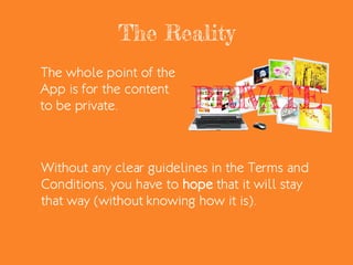 The Reality
The whole point of the
App is for the content
to be private.
Without any clear guidelines in the Terms and
Conditions, you have to hope that it will stay
that way (without knowing how it is).
 