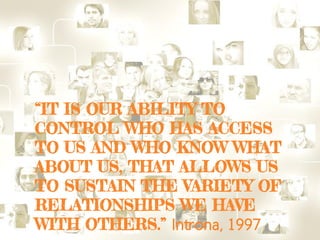 “IT IS OUR ABILITY TO
CONTROL WHO HAS ACCESS
TO US AND WHO KNOW WHAT
ABOUT US, THAT ALLOWS US
TO SUSTAIN THE VARIETY OF
RELATIONSHIPS WE HAVE
WITH OTHERS.” Introna, 1997
 