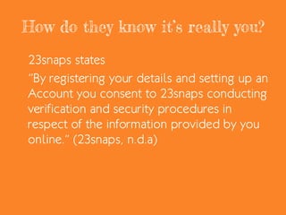 How do they know it’s really you?
23snaps states
“By registering your details and setting up an
Account you consent to 23snaps conducting
verification and security procedures in
respect of the information provided by you
online.” (23snaps, n.d.a)
 