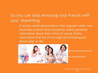 So you can stop annoying your friends with
your ‘sharenting’.
A social media phenomenon that happens when one
becomes a parent and constantly shares personal
information about their child on social media,
information that the child might be embarrassed
about later in life.
University of Michigan Health System,
2015
#babysfirstphotoshoot
#cutestbabyever
 