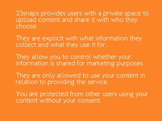 23snaps provides users with a private space to
upload content and share it with who they
choose.
They are explicit with what information they
collect and what they use it for.
They allow you to control whether your
information is shared for marketing purposes.
They are only allowed to use your content in
relation to providing the service.
You are protected from other users using your
content without your consent.
 