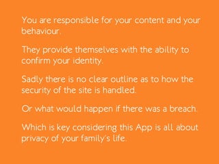 You are responsible for your content and your
behaviour.
They provide themselves with the ability to
confirm your identity.
Sadly there is no clear outline as to how the
security of the site is handled.
Or what would happen if there was a breach.
Which is key considering this App is all about
privacy of your family’s life.
 