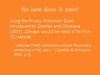 So how does it rate?
Using the Privacy Protection Scale
introduced by Goettke and Christiana
(2007), 23snaps would be rated a Tier Five
(5) website.
“websites [that] completely ensure the privacy
protection of all users. “ (Goettke & Christiana,
2007, p.3)
 