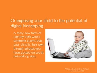 Or exposing your child to the potential of
digital kidnapping.
Willets, n.d.; University of Michigan
Health System, 2015
A scary new form of
identity theft where
someone claims that
your child is their own
through photos you
have posted on social
networking sites.
 