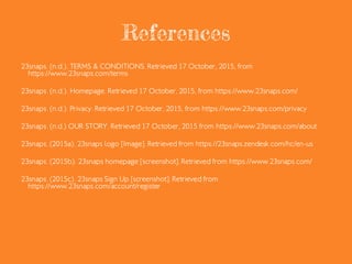 References
23snaps. (n.d.a). TERMS & CONDITIONS. Retrieved 17 October, 2015, from
https://www.23snaps.com/terms
23snaps. (n.d.b). Homepage. Retrieved 17 October, 2015, from https://www.23snaps.com/
23snaps. (n.d.c). Privacy. Retrieved 17 October, 2015, from https://www.23snaps.com/privacy
23snaps. (n.d.d) OUR STORY. Retrieved 17 October, 2015 from https://www.23snaps.com/about
23snaps. (2015a). 23snaps logo [Image]. Retrieved from https://23snaps.zendesk.com/hc/en-us
23snaps. (2015b). 23snaps homepage [screenshot]. Retrieved from https://www.23snaps.com/
23snaps. (2015c). 23snaps Sign Up [screenshot]. Retrieved from
https://www.23snaps.com/account/register
 