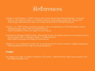 References
Goettke, R. & Christiana, J. (2007). Privacy and Online Social Networking Websites. Computer
Science 199r: Special Topics in Computer Science Computation and Society: Privacy and
Technology. Retrieved from http://www.eecs.harvard.edu/cs199r/fp/RichJoe.pdf
Introna, L. D. (1997). Privacy and the computer: why we need privacy in the information society.
Metaphilosophy, 28(3), 259-275. Retrieved from
http://onlinelibrary.wiley.com.dbgw.lis.curtin.edu.au
University of Michigan Health System; 'Sharenting' trends: Do parents share too much about kids on
social media? (2015). Pediatrics Week, 11. Retrieved from
http://search.proquest.com.dbgw.lis.curtin.edu.au
Willets, M. (n.d.) Posting Your Kids' Pics on Facebook May Put Them at Risk for Digital Kidnapping.
Parenting. Retrieved from http://www.parenting.com
Images
All images are under a Creative Commons CC0 licence. Retrieved from https://www.pexels.com/
and https://pixabay.com/
 